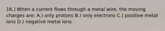 16.) When a current flows through a metal wire, the moving charges are: A.) only protons B.) only electrons C.) positive metal ions D.) negative metal ions