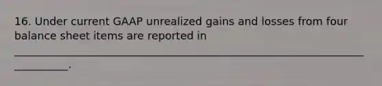 16. Under current GAAP unrealized gains and losses from four balance sheet items are reported in ___________________________________________________________________________.