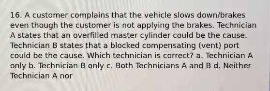 16. A customer complains that the vehicle slows down/brakes even though the customer is not applying the brakes. Technician A states that an overfilled master cylinder could be the cause. Technician B states that a blocked compensating (vent) port could be the cause. Which technician is correct? a. Technician A only b. Technician B only c. Both Technicians A and B d. Neither Technician A nor