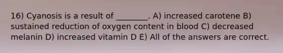 16) Cyanosis is a result of ________. A) increased carotene B) sustained reduction of oxygen content in blood C) decreased melanin D) increased vitamin D E) All of the answers are correct.