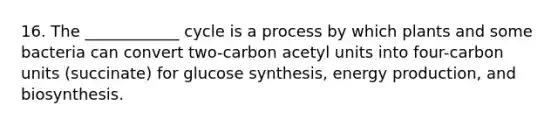 16. The ____________ cycle is a process by which plants and some bacteria can convert two-carbon acetyl units into four-carbon units (succinate) for glucose synthesis, <a href='https://www.questionai.com/knowledge/k3xoUYcii1-energy-production' class='anchor-knowledge'>energy production</a>, and biosynthesis.