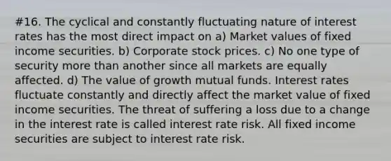 #16. The cyclical and constantly fluctuating nature of interest rates has the most direct impact on a) Market values of fixed income securities. b) Corporate stock prices. c) No one type of security more than another since all markets are equally affected. d) The value of growth mutual funds. Interest rates fluctuate constantly and directly affect the market value of fixed income securities. The threat of suffering a loss due to a change in the interest rate is called interest rate risk. All fixed income securities are subject to interest rate risk.