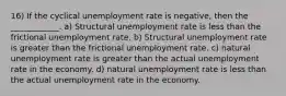 16) If the cyclical unemployment rate is negative, then the ____________. a) Structural unemployment rate is less than the frictional unemployment rate. b) Structural unemployment rate is greater than the frictional unemployment rate. c) natural unemployment rate is greater than the actual unemployment rate in the economy. d) natural unemployment rate is less than the actual unemployment rate in the economy.