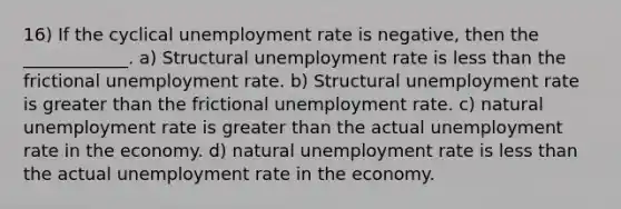 16) If the cyclical unemployment rate is negative, then the ____________. a) Structural unemployment rate is less than the frictional unemployment rate. b) Structural unemployment rate is greater than the frictional unemployment rate. c) natural unemployment rate is greater than the actual unemployment rate in the economy. d) natural unemployment rate is less than the actual unemployment rate in the economy.