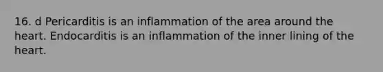 16. d Pericarditis is an inflammation of the area around the heart. Endocarditis is an inflammation of the inner lining of the heart.