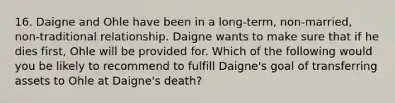 16. Daigne and Ohle have been in a long-term, non-married, non-traditional relationship. Daigne wants to make sure that if he dies first, Ohle will be provided for. Which of the following would you be likely to recommend to fulfill Daigne's goal of transferring assets to Ohle at Daigne's death?