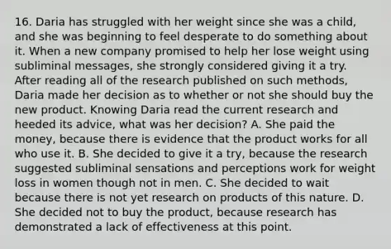 16. Daria has struggled with her weight since she was a child, and she was beginning to feel desperate to do something about it. When a new company promised to help her lose weight using subliminal messages, she strongly considered giving it a try. After reading all of the research published on such methods, Daria made her decision as to whether or not she should buy the new product. Knowing Daria read the current research and heeded its advice, what was her decision? A. She paid the money, because there is evidence that the product works for all who use it. B. She decided to give it a try, because the research suggested subliminal sensations and perceptions work for weight loss in women though not in men. C. She decided to wait because there is not yet research on products of this nature. D. She decided not to buy the product, because research has demonstrated a lack of effectiveness at this point.