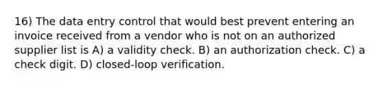 16) The data entry control that would best prevent entering an invoice received from a vendor who is not on an authorized supplier list is A) a validity check. B) an authorization check. C) a check digit. D) closed-loop verification.