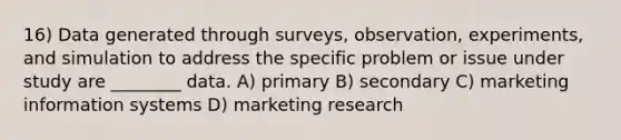 16) Data generated through surveys, observation, experiments, and simulation to address the specific problem or issue under study are ________ data. A) primary B) secondary C) marketing information systems D) marketing research