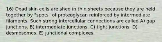 16) Dead skin cells are shed in thin sheets because they are held together by "spots" of proteoglycan reinforced by intermediate filaments. Such strong intercellular connections are called A) gap junctions. B) intermediate junctions. C) tight junctions. D) desmosomes. E) junctional complexes.