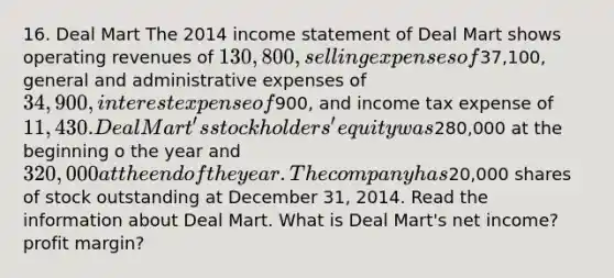 16. Deal Mart The 2014 income statement of Deal Mart shows operating revenues of 130,800, selling expenses of37,100, general and administrative expenses of 34,900, interest expense of900, and income tax expense of 11,430. Deal Mart's stockholders' equity was280,000 at the beginning o the year and 320,000 at the end of the year. The company has20,000 shares of stock outstanding at December 31, 2014. Read the information about Deal Mart. What is Deal Mart's net income? profit margin?