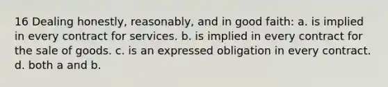 16 Dealing honestly, reasonably, and in good faith: a. is implied in every contract for services. b. is implied in every contract for the sale of goods. c. is an expressed obligation in every contract. d. both a and b.