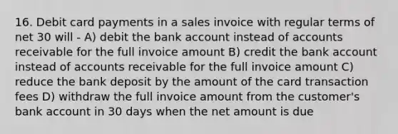 16. Debit card payments in a sales invoice with regular terms of net 30 will - A) debit the bank account instead of accounts receivable for the full invoice amount B) credit the bank account instead of accounts receivable for the full invoice amount C) reduce the bank deposit by the amount of the card transaction fees D) withdraw the full invoice amount from the customer's bank account in 30 days when the net amount is due