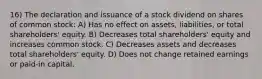 16) The declaration and issuance of a stock dividend on shares of common stock: A) Has no effect on assets, liabilities, or total shareholders' equity. B) Decreases total shareholders' equity and increases common stock. C) Decreases assets and decreases total shareholders' equity. D) Does not change retained earnings or paid-in capital.