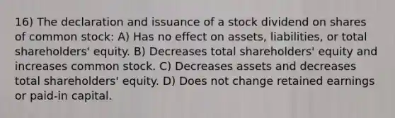 16) The declaration and issuance of a stock dividend on shares of common stock: A) Has no effect on assets, liabilities, or total shareholders' equity. B) Decreases total shareholders' equity and increases common stock. C) Decreases assets and decreases total shareholders' equity. D) Does not change retained earnings or paid-in capital.