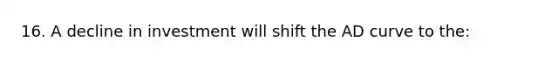 16. A decline in investment will shift the AD curve to the: