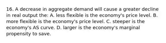 16. A decrease in aggregate demand will cause a greater decline in real output the: A. less flexible is the economy's price level. B. more flexible is the economy's price level. C. steeper is the economy's AS curve. D. larger is the economy's marginal propensity to save.