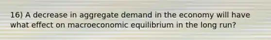 16) A decrease in aggregate demand in the economy will have what effect on macroeconomic equilibrium in the long run?