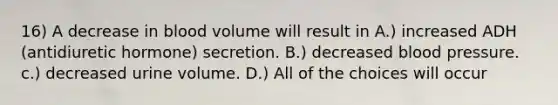 16) A decrease in blood volume will result in A.) increased ADH (antidiuretic hormone) secretion. B.) decreased blood pressure. c.) decreased urine volume. D.) All of the choices will occur