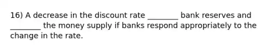 16) A decrease in the discount rate ________ bank reserves and ________ the money supply if banks respond appropriately to the change in the rate.