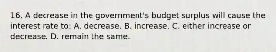 16. A decrease in the government's budget surplus will cause the interest rate to: A. decrease. B. increase. C. either increase or decrease. D. remain the same.