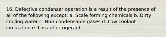 16. Defective condenser operation is a result of the presence of all of the following except: a. Scale forming chemicals b. Dirty cooling water c. Non-condensable gases d. Low coolant circulation e. Loss of refrigerant.