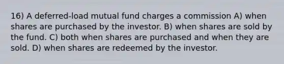 16) A deferred-load mutual fund charges a commission A) when shares are purchased by the investor. B) when shares are sold by the fund. C) both when shares are purchased and when they are sold. D) when shares are redeemed by the investor.