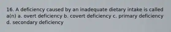 16. A deficiency caused by an inadequate dietary intake is called a(n) a. overt deficiency b. covert deficiency c. primary deficiency d. secondary deficiency