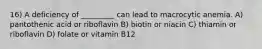 16) A deficiency of _________ can lead to macrocytic anemia. A) pantothenic acid or riboflavin B) biotin or niacin C) thiamin or riboflavin D) folate or vitamin B12