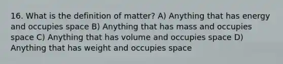 16. What is the definition of matter? A) Anything that has energy and occupies space B) Anything that has mass and occupies space C) Anything that has volume and occupies space D) Anything that has weight and occupies space