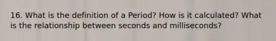 16. What is the definition of a Period? How is it calculated? What is the relationship between seconds and milliseconds?