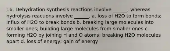 16. Dehydration synthesis reactions involve ______, whereas hydrolysis reactions involve ______. a. loss of H2O to form bonds; influx of H2O to break bonds b. breaking large molecules into smaller ones; building large molecules from smaller ones c. forming H2O by joining H and O atoms; breaking H2O molecules apart d. loss of energy; gain of energy