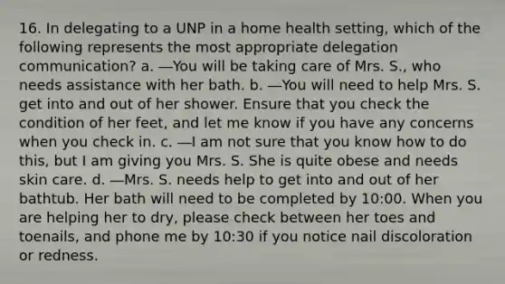 16. In delegating to a UNP in a home health setting, which of the following represents the most appropriate delegation communication? a. ―You will be taking care of Mrs. S., who needs assistance with her bath. b. ―You will need to help Mrs. S. get into and out of her shower. Ensure that you check the condition of her feet, and let me know if you have any concerns when you check in. c. ―I am not sure that you know how to do this, but I am giving you Mrs. S. She is quite obese and needs skin care. d. ―Mrs. S. needs help to get into and out of her bathtub. Her bath will need to be completed by 10:00. When you are helping her to dry, please check between her toes and toenails, and phone me by 10:30 if you notice nail discoloration or redness.