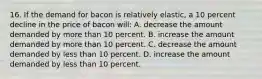 16. If the demand for bacon is relatively elastic, a 10 percent decline in the price of bacon will: A. decrease the amount demanded by more than 10 percent. B. increase the amount demanded by more than 10 percent. C. decrease the amount demanded by less than 10 percent. D. increase the amount demanded by less than 10 percent.