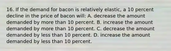 16. If the demand for bacon is relatively elastic, a 10 percent decline in the price of bacon will: A. decrease the amount demanded by more than 10 percent. B. increase the amount demanded by more than 10 percent. C. decrease the amount demanded by less than 10 percent. D. increase the amount demanded by less than 10 percent.