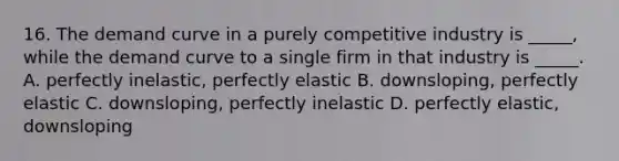 16. The demand curve in a purely competitive industry is _____, while the demand curve to a single firm in that industry is _____. A. perfectly inelastic, perfectly elastic B. downsloping, perfectly elastic C. downsloping, perfectly inelastic D. perfectly elastic, downsloping