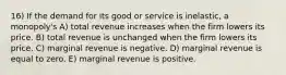 16) If the demand for its good or service is inelastic, a monopoly's A) total revenue increases when the firm lowers its price. B) total revenue is unchanged when the firm lowers its price. C) marginal revenue is negative. D) marginal revenue is equal to zero. E) marginal revenue is positive.