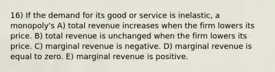 16) If the demand for its good or service is inelastic, a monopoly's A) total revenue increases when the firm lowers its price. B) total revenue is unchanged when the firm lowers its price. C) marginal revenue is negative. D) marginal revenue is equal to zero. E) marginal revenue is positive.