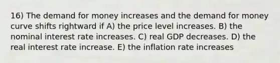 16) The demand for money increases and the demand for money curve shifts rightward if A) the price level increases. B) the nominal interest rate increases. C) real GDP decreases. D) the real interest rate increase. E) the inflation rate increases