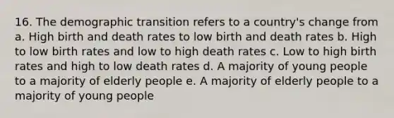 16. The demographic transition refers to a country's change from a. High birth and death rates to low birth and death rates b. High to low birth rates and low to high death rates c. Low to high birth rates and high to low death rates d. A majority of young people to a majority of elderly people e. A majority of elderly people to a majority of young people