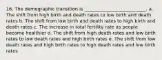 16. The demographic transition is ___________________________. a. The shift from high birth and death rates to low birth and death rates b. The shift from low birth and death rates to high birth and death rates c. The increase in total fertility rate as people become healthier d. The shift from high death rates and low birth rates to low death rates and high birth rates e. The shift from low death rates and high birth rates to high death rates and low birth rates