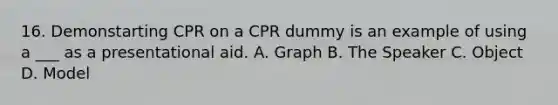 16. Demonstarting CPR on a CPR dummy is an example of using a ___ as a presentational aid. A. Graph B. The Speaker C. Object D. Model