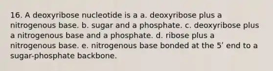 16. A deoxyribose nucleotide is a a. deoxyribose plus a nitrogenous base. b. sugar and a phosphate. c. deoxyribose plus a nitrogenous base and a phosphate. d. ribose plus a nitrogenous base. e. nitrogenous base bonded at the 5ʹ end to a sugar-phosphate backbone.