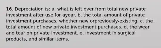 16. Depreciation is: a. what is left over from total new private investment after use for ayear. b. the total amount of private investment purchases, whether new orpreviously-existing. c. the total amount of new private investment purchases. d. the wear and tear on private investment. e. investment in surgical products, and similar items.