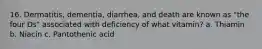 16. Dermatitis, dementia, diarrhea, and death are known as "the four Ds" associated with deficiency of what vitamin? a. Thiamin b. Niacin c. Pantothenic acid