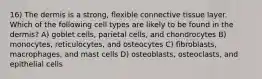 16) The dermis is a strong, flexible connective tissue layer. Which of the following cell types are likely to be found in the dermis? A) goblet cells, parietal cells, and chondrocytes B) monocytes, reticulocytes, and osteocytes C) fibroblasts, macrophages, and mast cells D) osteoblasts, osteoclasts, and epithelial cells