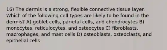 16) <a href='https://www.questionai.com/knowledge/kEsXbG6AwS-the-dermis' class='anchor-knowledge'>the dermis</a> is a strong, flexible <a href='https://www.questionai.com/knowledge/kYDr0DHyc8-connective-tissue' class='anchor-knowledge'>connective tissue</a> layer. Which of the following cell types are likely to be found in the dermis? A) goblet cells, parietal cells, and chondrocytes B) monocytes, reticulocytes, and osteocytes C) fibroblasts, macrophages, and mast cells D) osteoblasts, osteoclasts, and epithelial cells