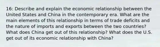 16: Describe and explain the economic relationship between the United States and China in the contemporary era. What are the main elements of this relationship in terms of trade deficits and the nature of imports and exports between the two countries? What does China get out of this relationship? What does the U.S. get out of its economic relationship with China?