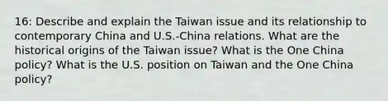 16: Describe and explain the Taiwan issue and its relationship to contemporary China and U.S.-China relations. What are the historical origins of the Taiwan issue? What is the One China policy? What is the U.S. position on Taiwan and the One China policy?