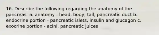 16. Describe the following regarding the anatomy of the pancreas: a. anatomy - head, body, tail, pancreatic duct b. endocrine portion - pancreatic islets, insulin and glucagon c. exocrine portion - acini, pancreatic juices